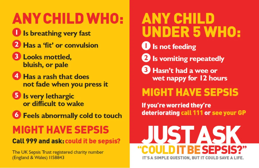 UK Sepsis Trust guide. Any child who is breathing very fast, has a fit or convulsion, looks mottled, bluish or pale, has a rash that does not fade when you press it, is very lethargic or difficult to wake, or feels abnormally cold to touch might have sepsis: call 999 and ask, could it be sepsis? Any child under 5 who is not feeding, is vomiting repeatedly, or has not had a wee or wet nappy for 12 hours might have sepsis: if you are worried they are deteriorating call 111 or see your GP.